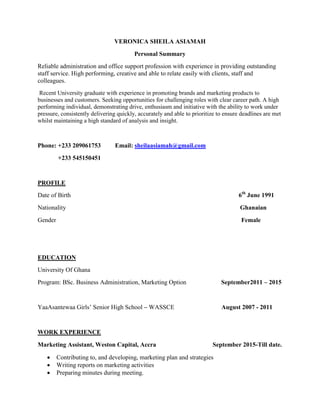 VERONICA SHEILA ASIAMAH
Personal Summary
Reliable administration and office support profession with experience in providing outstanding
staff service. High performing, creative and able to relate easily with clients, staff and
colleagues.
Recent University graduate with experience in promoting brands and marketing products to
businesses and customers. Seeking opportunities for challenging roles with clear career path. A high
performing individual, demonstrating drive, enthusiasm and initiative with the ability to work under
pressure, consistently delivering quickly, accurately and able to prioritize to ensure deadlines are met
whilst maintaining a high standard of analysis and insight.
Phone: +233 209061753 Email: sheilaasiamah@gmail.com
+233 545150451
PROFILE
Date of Birth 6th
June 1991
Nationality Ghanaian
Gender Female
EDUCATION
University Of Ghana
Program: BSc. Business Administration, Marketing Option September2011 – 2015
YaaAsantewaa Girls’ Senior High School – WASSCE August 2007 - 2011
WORK EXPERIENCE
Marketing Assistant, Weston Capital, Accra September 2015-Till date.
 Contributing to, and developing, marketing plan and strategies
 Writing reports on marketing activities
 Preparing minutes during meeting.
 