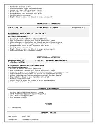 □ Maintain the expenses of store.
□ Conversion against footfall it maintain properly.
□ Achieve more than 100% target every month.
□ Maintain all the register & files which are required.
□ Proper attention given against the sales target.
□ Handling customer complaints.
□ Display should be proper and it should be as per rack capacity.
ORGANIZATIONAL EXPERIENCE
OCT.’ 07- JAN ’ 09 VISHAL MEGAMART (BHOPAL) Designation: CSA
Area Handling: 4,000. SQARE FEET AREA OF FMCG
Notable Accomplishments;
□ Successfully handled BOTH Food & Non Food & Staples
□ Give information to customer about offers & about product quality.
□ All the schemes prevailing in floor and it should also be highlighted properly.
□ Product knowledge and training given to team members and team leaders.
□ Proper attention should be given against the sales target.
□ Handling customer complaints.
□ Display should be proper and it should be as per gondola capacity.
□ Aware about offers which competitor running.
ORGANIZATIONAL EXPERIENCE
April 2005- Sept. 2007 KABULIWALA SHOPPING MALL (BHOPAL)
Profile: Sales & Mktg.
Area Handling: Handling Three States Of INDIA
Notable Accomplishments;
□ Successfully handled BOTH Food & Non Food
□ Give information to customer about offers & about product quality.
□ Check the hangers on floor and place them to their respective required departments.
□ All the schemes prevailing in floor and it should also be highlighted properly.
□ Product knowledge and training given to team members and team leaders.
□ Proper attention should be given against the sales target.
□ Handling customer complaints.
□ Display should be proper and it should be as per gondola capacity.
Aware about offers which competitor running.
ACADEMIC QUALIFICATION
Pursuing B.A from Barkatulla University , Bhopal
□ 10+2 Model Higher Secondary School. Bhopal (M.P)
□ 10th
Model School Bhopal (M.P)
□ B.A. graduate complete
HOBBIES
 Listening Music.
PERSONAL DETAILS
Date of Birth : 08/07/1986
Fathers Name : Shri Ramprakash Sharma
 