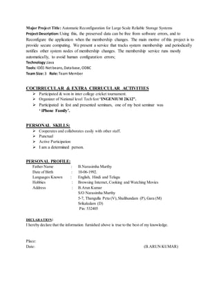 Major Project Title: Automatic Reconfiguration for Large Scale Reliable Storage Systems 
Project Description: Using this, the preserved data can be free from software errors, and to 
Reconfigure the application when the membership changes. The main motive of this project is to 
provide secure computing. We present a service that tracks system membership and periodically 
notifies other system nodes of membership changes. The membership service runs mostly 
automatically, to avoid human configuration errors; 
Technology :Java 
Tools: IDÉE-Net beans, Data base, ODBC 
Team Size: 3 Role: Team Member 
COCIRRUCULAR & EXTRA CIRRUCULAR ACTIVITIES 
 Participated & won in inter college cricket tournament. 
 Organizer of National level Tech fest “INGENIUM 2K12”. 
 Participated in fest and presented seminars, one of my best seminar was 
‘ iPhone Family’. 
PERSONAL SKILLS: 
 Cooperates and collaborates easily with other staff. 
 Punctual 
 Active Participation 
 I am a determined person. 
PERSONAL PROFILE: 
Father Name : B.Narasimha Murthy 
Date of Birth : 10-06-1992. 
Languages Known : English, Hindi and Telugu 
Hobbies : Browsing Internet, Cooking and Watching Movies 
Address : B.Arun Kumar 
S/O Narasimha Murthy 
5-7, Thangulla Peta (V), Shalihundam (P), Gara (M) 
Srikakulam (D) 
Pin: 532405 
DECLARATION: 
I hereby declare that the information furnished above is true to the best of my knowledge. 
Place: 
Date: (B.ARUN KUMAR) 
