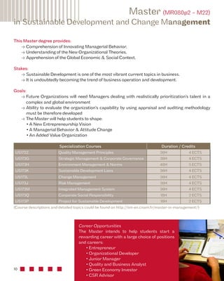 in Sustainable Development and Change Management 
This Master degree provides: 
10 
Master (MR080p2 – M22) 
• Comprehension of Innovating Managerial Behavior, 
• Understanding of the New Organizational Theories, 
• Apprehension of the Global Economic & Social Context. 
Stakes: 
• Sustainable Development is one of the most vibrant current topics in business. 
• It is undoubtedly becoming the trend of business operation and development. 
Goals: 
• Future Organizations will need Managers dealing with realistically prioritization’s talent in a 
complex and global environment 
• Ability to evaluate the organization’s capability by using appraisal and auditing methodology 
must be therefore developed 
• The Master will help students to shape: 
• A New Entrepreneurship Vision 
• A Managerial Behavior & Attitude Change 
• An Added Value Organization 
Specialization Courses Duration / Credits 
US172Z Quality Management Principles 36H 4 ECTS 
US173G Strategic Management & Corporate Governance 36H 4 ECTS 
US173H Environment Management & Norms 48H 5 ECTS 
US173K Sustainable Development Laws 36H 4 ECTS 
US173L Change Management 36H 4 ECTS 
US173J Risk Management 36H 4 ECTS 
US173M Integrated Management System 36H 4 ECTS 
US173Q Corporate Social Responsibility 18H 2 ECTS 
US173P Project for Sustainable Development 18H 2 ECTS 
(Course descriptions and detailed topics could be found on http://iim-en.cnam.fr/master-in-management/) 
Career Opportunities 
The Master intends to help students start a 
rewarding career with a large choice of positions 
and careers: 
• Entrepreneur 
• Organizational Developer 
• Junior Manager 
• Quality and Business Analyst 
• Green Economy Investor 
• CSR Advisor 
 