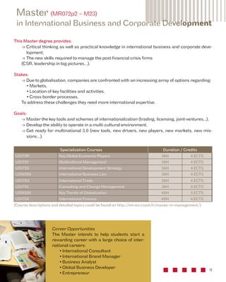 Master (MR072p2 – M23) 
in International Business and Corporate Development 
• Critical thinking as well as practical knowledge in international business and corporate deve-lopment, 
11 
This Master degree provides: 
• The new skills required to manage the post-financial crisis firms 
(CSR, leadership in big pictures…). 
Specialization Courses Duration / Credits 
US173R Key Global Economic Players 36H 4 ECTS 
US173Y Multicultural Management 36H 4 ECTS 
US173S International Development Strategy 36H 4 ECTS 
USM306 International Business Law 36H 4 ECTS 
US173U International Trade 36H 4 ECTS 
US173V Consulting and Change Management 36H 4 ECTS 
USM305 Key Trends of Globalization 48H 5 ECTS 
US173X International Finance 48H 4 ECTS 
(Course descriptions and detailed topics could be found on http://iim-en.cnam.fr/master-in-management/) 
Career Opportunities 
The Master intends to help students start a 
rewarding career with a large choice of inter-national 
careers: 
• International Consultant 
• International Brand Manager 
• Business Analyst 
• Global Business Developer 
• Entrepreneur 
Stakes: 
• Due to globalisation, companies are confronted with an increasing array of options regarding: 
• Markets, 
• Location of key facilities and activities, 
• Cross-border processes, 
To address these challenges they need more international expertise. 
Goals: 
• Master the key tools and schemes of internationalization (trading, licensing, joint-ventures...), 
• Develop the ability to operate in a multi-cultural environment, 
• Get ready for multinational 3.0 (new tools, new drivers, new players, new markets, new mis-sions…). 
 