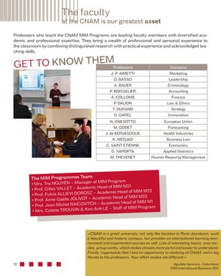 The faculty 
at the CNAM is our greatest asset 
Professors who teach the CNAM MIM Programs are leading faculty members with diversified aca-demic 
GE T TO KN OW TH EM 
12 
and professional expertise. They bring a wealth of professional and personal experience to 
the classroom by combining distinguished research with practical experience and acknowledged tea-ching 
skills. 
Professors Domains 
J.-P. AIMETTI Marketing 
O. BASSO Leadership 
A. BAUER Criminology 
P. BOISSELIER Accounting 
A. COLLOMB Finance 
P. DALION Law & Ethics 
T. DURAND Strategy 
G. GAREL Innnovation 
N. GNESOTTO European Union 
M. GODET Forecasting 
J. de KERVASDOUE Health Industries 
K. MEDJAD Business Law 
C. SAINT-ETIENNE Economics 
G. SAPORTA Applied Statistics 
M. THEVENET Human Resource Management 
The MIM Programmes Team: 
• Mrs. Tra NGUYEN – Manager of MIM Program 
• Prof. Gilles VALLET – Academic Head of MIM M21 
• Prof. Fulvia ALLIEVI DOROSZ – Academic Head of MIM M22 
• Prof. Anne-Gaëlle JOLIVOT – Academic Head of MIM M23 
• Prof. Jean-Michel RAICOVITCH – Academic Head of MIM M1 
• Mrs. Colette TROUVIN & Kim-Anh LE – Staff of MIM Program 
«CNAM is a great university, not only the location in Paris downtown, such 
a beautiful and historic campus, but provides an international learning envi-ronment 
and experiential courses as well. Lots of interesting topics, case stu-dies, 
group works, which makes classes more joyful and easier to understand. 
Finally, I appreciate that I had an opportunity to studying at CNAM, and a big 
thanks to the professors. Your effort makes me different.» 
Agudelo Veronica - Colombian 
MIM International Business 2012 
 
