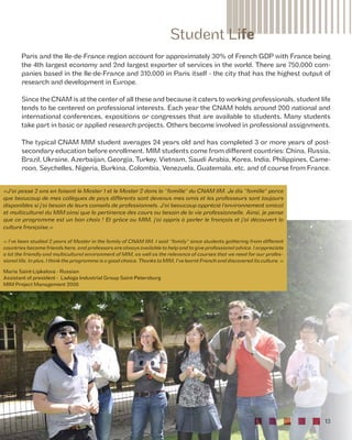 Student Life 
Paris and the Ile-de-France region account for approximately 30% of French GDP with France being 
the 4th largest economy and 2nd largest exporter of services in the world. There are 750,000 com-panies 
based in the Ile-de-France and 310,000 in Paris itself - the city that has the highest output of 
13 
research and development in Europe. 
Since the CNAM is at the center of all these and because it caters to working professionals, student life 
tends to be centered on professional interests. Each year the CNAM holds around 200 national and 
international conferences, expositions or congresses that are available to students. Many students 
take part in basic or applied research projects. Others become involved in professional assignments. 
The typical CNAM MIM student averages 24 years old and has completed 3 or more years of post-secondary 
education before enrollment. MIM students come from different countries: China, Russia, 
Brazil, Ukraine, Azerbaijan, Georgia, Turkey, Vietnam, Saudi Arabia, Korea, India, Philippines, Came-roon, 
Seychelles, Nigeria, Burkina, Colombia, Venezuela, Guatemala, etc. and of course from France. 
«J'ai passé 2 ans en faisant le Master 1 et le Master 2 dans la "famille" du CNAM IIM. Je dis "famille" parce 
que beaucoup de mes collègues de pays différents sont devenus mes amis et les professeurs sont toujours 
disponibles si j'ai besoin de leurs conseils de professionnels. J'ai beaucoup apprécié l'environnement amical 
et multiculturel du MIM ainsi que la pertinence des cours au besoin de la vie professionnelle. Ainsi, je pense 
que ce programme est un bon choix ! Et grâce au MIM, j'ai appris à parler le français et j'ai découvert la 
culture française.» 
« I've been studied 2 years of Master in the family of CNAM IIM. I said "family" since students gathering from different 
countries become friends here, and professors are always available to help and to give professional advice. I arppreciate 
a lot the friendly and multicultural environment of MIM, as well as the relevance of courses that we need for our profes-sional 
life. In plus, I think the programme is a good choice. Thanks to MIM, I've learnt French and discovered its culture. » 
Maria Saint-Lipkalova - Russian 
Assistant of president - Ladoga Industrial Group Saint-Petersburg 
MIM Project Management 2008 
 