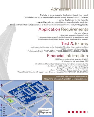 The MIM programs receive Application files all year round, 
Admission process starts in November and end by June for non-EU students: 
› by mid-September for EU students. 
› by mid-March for scholarship & company financial applicants 
However, the limited seats (each class of 25-30 students) are reserved for early-bird applicants. 
Application Requirements 
• Bachelor’s Degree 
• Complete application form in English 
• 2 recommendation letters (from professional or academic endorsers) 
• Students obtaining level of Master 1 could apply directly to Master 2 
Test & Exams 
• Admission decision base on the Application file + interview + recommendation 
• CNAM interview with Admission jury 
• Proficiency in English (TOEFL IBT: 85 | TOIEIC: 800 | IELTS: 6.0 | BULATS B2/C1) 
Financial Information 
15 
Admission 
• 13 000 euros for the whole program (M1+M2). 
• 67 00 euros for the second year (M2) 
• Possibilities of full and partial scholarships from Cnam on application to: 
› the Government (Bourse Gouvernement Français BGF) 
› CampusFrance (Bourse d’Excellence Eiffel) 
› Ile-de-France Region (Bourse Master Ile de France) 
• Possibilities of financial aid, support from Cnam on instruction files (FONGECIF, DIF, CIF, OPCA) 
Application form could be downloaded at: 
http://iim-en.cnam.fr/master-in-management/ 
 