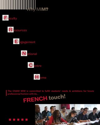 Why MIM? 
F aculty 
R esources 
of highly respected academics and experienced professionals 
2 
for new professional horizons and business insights 
E ngagement 
in solid management disciplines and enriching interactions 
N ational 
Master’s Degree following European higher education standards 
C entre 
H ome 
of Paris and at the heart of the European economy 
of international cultures, friendships and business networks 
The CNAM MIM is committed to fulfill students’ needs & ambitions for future 
professional horizon with its... 
FRENCH touch! 
 