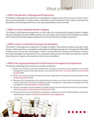 What is MIM? 
• MIM is the Master in Management Programme. 
The Master in Management programme is designed for students who wish to pursue a career in busi-ness 
and management in private sectors. It provides a solid foundation in the range of management 
3 
disciplines and is distinguished from more specialized Masters by its breadth. 
• MIM is a French National Master’s Degree. 
The Master in Management programme is built under the standardized European System of higher 
education (Bologna process). MIM students are committed, accompanied and challenged to achieve 
their Professional Master Degree delivered by the French Ministry of Higher Education. 
• MIM is under an international scope and standards. 
The Master in Management programme is taught in English. International students also get French 
lessons, which gives them a competitive advantage of multiple language and management skills. MIM 
students from around the world gather in Paris, sharing different cultures and business customs, 
learning knowledge and experiences from recognized professionals from different industries and dif-ferent 
economic regions and academics from various disciplines. 
• MIM is the ongoing development of international management competences. 
The Master in Management programme enables students to: 
1 - Master the principles and tools developed for managers of business units provided in up-to-date 
management issues in the real business environment with Core curriculum (M1) and Transversal 
modules (M2); 
2 - Build a concrete view of the working environment, especially in the specific European business with 
Supporting modules (M2); 
3 - Represent the management of focused business activities as an action which includes four comple-mentary 
elements: functional management, time management, organizational management, daily 
management with Specialization modules (M2); 
4 - Master and experience the strategic principles and tools towards high performance and innovations 
with Group projects, Researches and Internships (M2); 
5 - Achieve intercultural and additional competences relying on students’ original degree in sciences or 
engineering or students’ intercultural experience and engagement. 
 