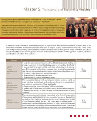 In order to successfully be an entrepreneur or join an organization, Master in Management students need to de-velop 
their own skills, achieve the principles and tools of project, quality, intercommunication, etc. These skills, 
tools and principles will help optimize the resources in this transversal management mode. Therefore, the CNAM 
has developed transversal management modules that are indispensable for all Management students, whatever 
expertise they will follow. They include: 
7 
Master 2: Transversal and Supporting Modules 
Course Description Duraction/Credits 
US172Y 
Project 
Management 
Core 
A project is an investment. Any investment has to be decided. Making a 
project investment decision has to be prepared adequately. One factor 
is assurance that project will be controlled adequately to its conclu-sion. 
This course provides future managers key practical knowledge to 
help them to plan projects and to control project execution. Objectives: 
1. To identify critical success factors in projects, 
2. To know how to develop a project plan, 
3. To know how to control project execution. 
36 H 
4 ECTS 
US1730 
Management 
& Information 
Systems 
This course intends to provide participants with the basics of a MIS, an 
understanding of principles, tools and main elements to apply in their 
own business environment. More specifically: 
1. Comprehend the main concepts of MIS technologies, 
2. Make trade-offs between technology and/or solutions to implement, 
3. Evaluate the impact of their decision on the management of their 
company. 
36 H 
4 ECTS 
US1735 
Business Ethics 
The course explores the ethical issues that arise from the operation 
of business in a globalized and inter-connected economy. By applying 
the tools of theory, ethical analysis, and personal reflection to a variety 
of real-life case studies, students will cover several subject areas, in-cluding 
ethics and the individual, theories of ethics, ethics of business 
and management, employees and human resource issues, consumer 
issues, and the ethics of advertising, marketing, and public relations. 
18 H 
2 ECTS 
We are proud that our MIM students could achieve a seat in the Final French 
competition of the Global Management Challenge - April 2013. 
The Global Management Challenge is organized by the company Euromanager. GMC is a com-petition 
between several teams, compiled by the biggest French business schools and companies. 
After having been trained and selected in the transversal modules and business simulations, MIM 
and MBA students represent the CNAM-IIM to participate in GMC competitions. In 2009, the 
CNAM IIM team won the National Championship trophy for France, and participated in the Inter-national 
Championship. In 2010, the CNAM IIM team reached second place of France. 
 