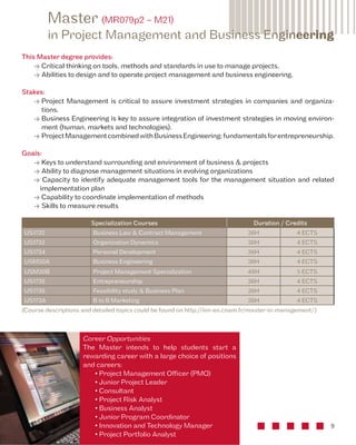 Master (MR079p2 – M21) 
in Project Management and Business Engineering 
9 
This Master degree provides: 
• Critical thinking on tools, methods and standards in use to manage projects, 
• Abilities to design and to operate project management and business engineering. 
Stakes: 
• Project Management is critical to assure investment strategies in companies and organiza-tions. 
• Business Engineering is key to assure integration of investment strategies in moving environ-ment 
(human, markets and technologies). 
• Project Management combined with Business Engineering: fundamentals for entrepreneurship. 
Goals: 
• Keys to understand surrounding and environment of business & projects 
• Ability to diagnose management situations in evolving organizations 
• Capacity to identify adequate management tools for the management situation and related 
implementation plan 
• Capability to coordinate implementation of methods 
• Skills to measure results 
Specialization Courses Duration / Credits 
US1732 Business Law & Contract Management 36H 4 ECTS 
US1733 Organization Dynamics 36H 4 ECTS 
US1734 Personal Development 36H 4 ECTS 
USM30A Business Engineering 36H 4 ECTS 
USM30B Project Management Specialization 48H 5 ECTS 
US1738 Entrepreneurship 36H 4 ECTS 
US1739 Feasibility study & Business Plan 36H 4 ECTS 
US173A B to B Marketing 36H 4 ECTS 
(Course descriptions and detailed topics could be found on http://iim-en.cnam.fr/master-in-management/) 
Career Opportunities 
The Master intends to help students start a 
rewarding career with a large choice of positions 
and careers: 
• Project Management Officer (PMO) 
• Junior Project Leader 
• Consultant 
• Project Risk Analyst 
• Business Analyst 
• Junior Program Coordinator 
• Innovation and Technology Manager 
• Project Portfolio Analyst 
 