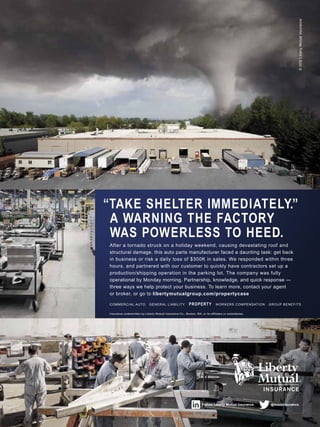 Follow Liberty Mutual Insurance. @lmbizinsurance
Insurance underwritten by Liberty Mutual Insurance Co., Boston, MA, or its affiliates or subsidiaries.
COMMERCIAL AUTO GENERAL LIABILITY PROPERTY WORKERS COMPENSATION GROUP BENEFITS
After a tornado struck on a holiday weekend, causing devastating roof and
structural damage, this auto parts manufacturer faced a daunting task: get back
in business or risk a daily loss of $300K in sales. We responded within three
hours, and partnered with our customer to quickly have contractors set up a
production/shipping operation in the parking lot. The company was fully
operational by Monday morning. Partnership, knowledge, and quick response —
three ways we help protect your business. To learn more, contact your agent
or broker, or go to libertymutualgroup.com/propertycase
A WARNING THE FACTORY
WAS POWERLESS TO HEED.
“TAKE SHELTER IMMEDIATELY.”
©2012LibertyMutualInsurance
 