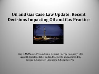 Oil and Gas Case Law Update: Recent
Decisions Impacting Oil and Gas Practice
Lisa C. McManus, Pennsylvania General Energy Company, LLC
Grant H. Hackley, Babst Calland Clements and Zomnir, P.C.
Jessica E. Songster, Lindhome & Songster, P.C.
 