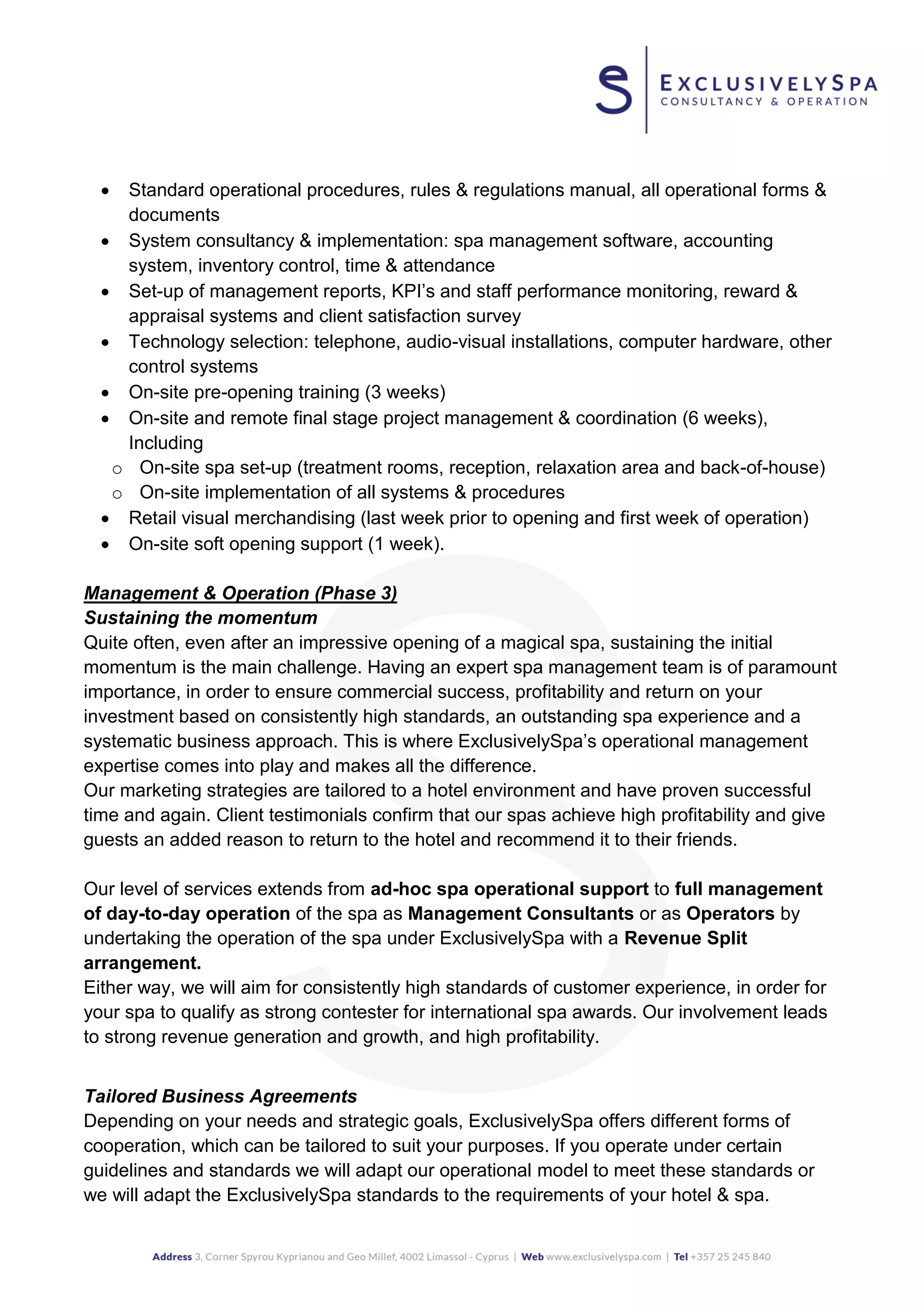  Standard operational procedures, rules & regulations manual, all operational forms &
documents
 System consultancy & implementation: spa management software, accounting
system, inventory control, time & attendance
 Set-up of management reports, KPI’s and staff performance monitoring, reward &
appraisal systems and client satisfaction survey
 Technology selection: telephone, audio-visual installations, computer hardware, other
control systems
 On-site pre-opening training (3 weeks)
 On-site and remote final stage project management & coordination (6 weeks),
Including
o On-site spa set-up (treatment rooms, reception, relaxation area and back-of-house)
o On-site implementation of all systems & procedures
 Retail visual merchandising (last week prior to opening and first week of operation)
 On-site soft opening support (1 week).
Management & Operation (Phase 3)
Sustaining the momentum
Quite often, even after an impressive opening of a magical spa, sustaining the initial
momentum is the main challenge. Having an expert spa management team is of paramount
importance, in order to ensure commercial success, profitability and return on your
investment based on consistently high standards, an outstanding spa experience and a
systematic business approach. This is where ExclusivelySpa’s operational management
expertise comes into play and makes all the difference.
Our marketing strategies are tailored to a hotel environment and have proven successful
time and again. Client testimonials confirm that our spas achieve high profitability and give
guests an added reason to return to the hotel and recommend it to their friends.
Our level of services extends from ad-hoc spa operational support to full management
of day-to-day operation of the spa as Management Consultants or as Operators by
undertaking the operation of the spa under ExclusivelySpa with a Revenue Split
arrangement.
Either way, we will aim for consistently high standards of customer experience, in order for
your spa to qualify as strong contester for international spa awards. Our involvement leads
to strong revenue generation and growth, and high profitability.
Tailored Business Agreements
Depending on your needs and strategic goals, ExclusivelySpa offers different forms of
cooperation, which can be tailored to suit your purposes. If you operate under certain
guidelines and standards we will adapt our operational model to meet these standards or
we will adapt the ExclusivelySpa standards to the requirements of your hotel & spa.
 