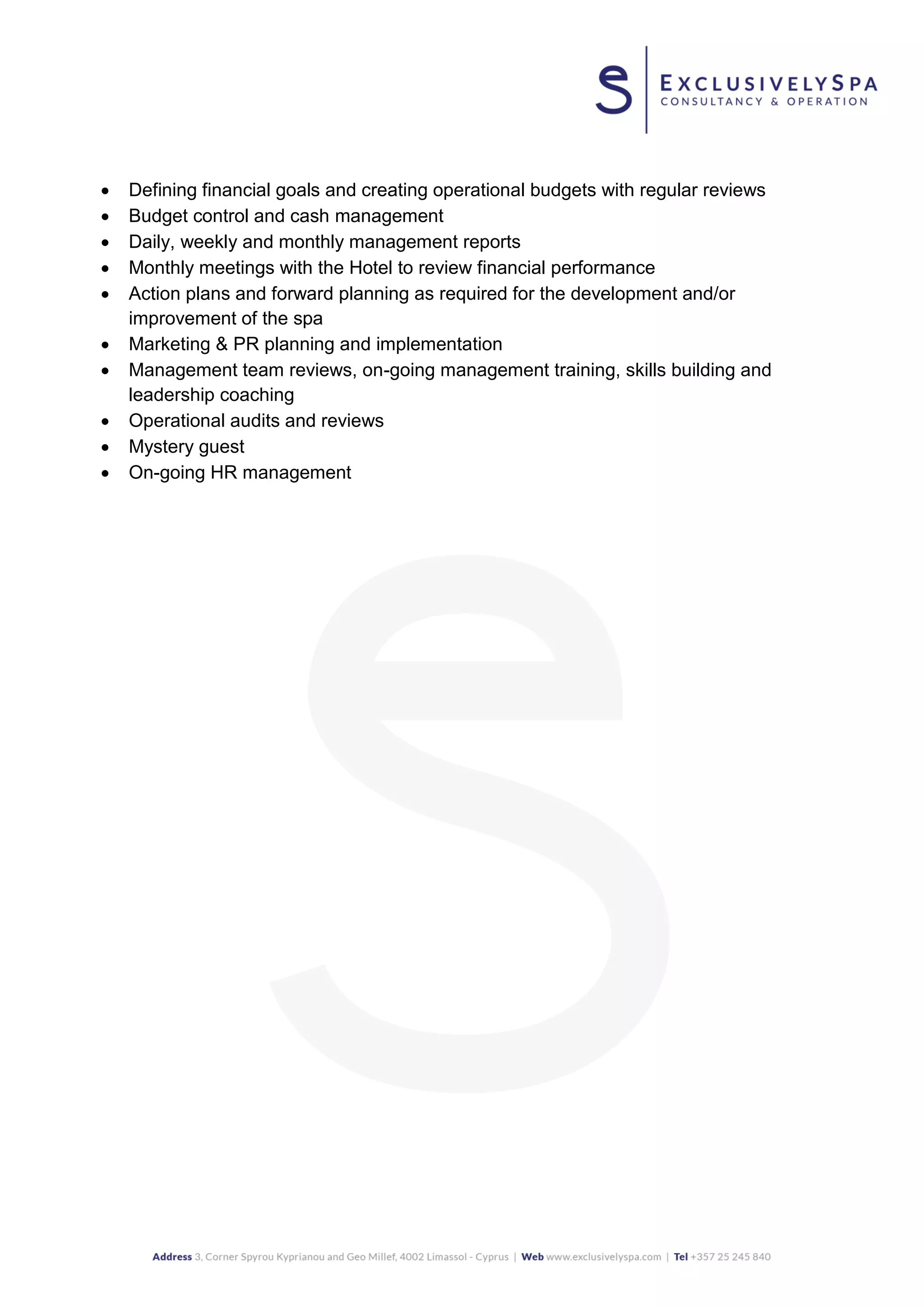  Defining financial goals and creating operational budgets with regular reviews
 Budget control and cash management
 Daily, weekly and monthly management reports
 Monthly meetings with the Hotel to review financial performance
 Action plans and forward planning as required for the development and/or
improvement of the spa
 Marketing & PR planning and implementation
 Management team reviews, on-going management training, skills building and
leadership coaching
 Operational audits and reviews
 Mystery guest
 On-going HR management
 