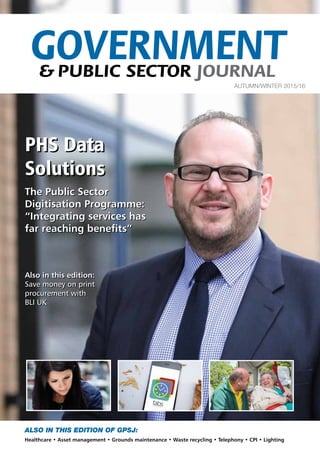 ALSO IN THIS EDITION OF GPSJ:
Healthcare • Asset management • Grounds maintenance • Waste recycling • Telephony • CPI • Lighting
GOVERNMENT& PUBLIC SECTOR JOURNAL
AUTUMN/WINTER 2015/16
PHS Data
Solutions
PHS Data
Solutions
The Public Sector
Digitisation Programme:
“Integrating services has
far reaching benefits”
Also in this edition:
Save money on print
procurement with
BLI UK
The Public Sector
Digitisation Programme:
“Integrating services has
far reaching benefits”
Also in this edition:
Save money on print
procurement with
BLI UK
 
