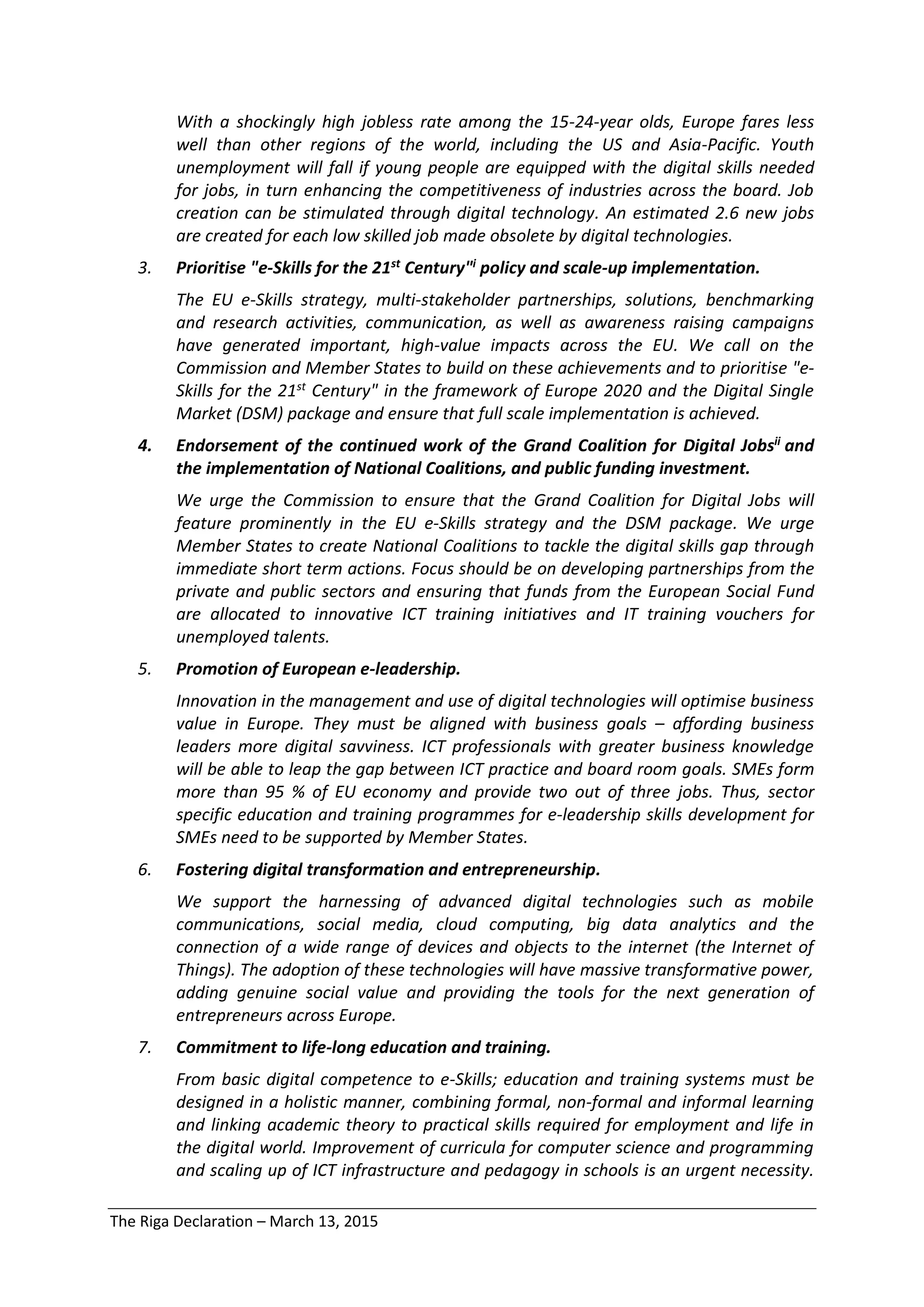 The Riga Declaration – March 13, 2015
With a shockingly high jobless rate among the 15-24-year olds, Europe fares less
well than other regions of the world, including the US and Asia-Pacific. Youth
unemployment will fall if young people are equipped with the digital skills needed
for jobs, in turn enhancing the competitiveness of industries across the board. Job
creation can be stimulated through digital technology. An estimated 2.6 new jobs
are created for each low skilled job made obsolete by digital technologies.
3. Prioritise "e-Skills for the 21st Century"i policy and scale-up implementation.
The EU e-Skills strategy, multi-stakeholder partnerships, solutions, benchmarking
and research activities, communication, as well as awareness raising campaigns
have generated important, high-value impacts across the EU. We call on the
Commission and Member States to build on these achievements and to prioritise "e-
Skills for the 21st Century" in the framework of Europe 2020 and the Digital Single
Market (DSM) package and ensure that full scale implementation is achieved.
4. Endorsement of the continued work of the Grand Coalition for Digital Jobsii and
the implementation of National Coalitions, and public funding investment.
We urge the Commission to ensure that the Grand Coalition for Digital Jobs will
feature prominently in the EU e-Skills strategy and the DSM package. We urge
Member States to create National Coalitions to tackle the digital skills gap through
immediate short term actions. Focus should be on developing partnerships from the
private and public sectors and ensuring that funds from the European Social Fund
are allocated to innovative ICT training initiatives and IT training vouchers for
unemployed talents.
5. Promotion of European e-leadership.
Innovation in the management and use of digital technologies will optimise business
value in Europe. They must be aligned with business goals – affording business
leaders more digital savviness. ICT professionals with greater business knowledge
will be able to leap the gap between ICT practice and board room goals. SMEs form
more than 95 % of EU economy and provide two out of three jobs. Thus, sector
specific education and training programmes for e-leadership skills development for
SMEs need to be supported by Member States.
6. Fostering digital transformation and entrepreneurship.
We support the harnessing of advanced digital technologies such as mobile
communications, social media, cloud computing, big data analytics and the
connection of a wide range of devices and objects to the internet (the Internet of
Things). The adoption of these technologies will have massive transformative power,
adding genuine social value and providing the tools for the next generation of
entrepreneurs across Europe.
7. Commitment to life-long education and training.
From basic digital competence to e-Skills; education and training systems must be
designed in a holistic manner, combining formal, non-formal and informal learning
and linking academic theory to practical skills required for employment and life in
the digital world. Improvement of curricula for computer science and programming
and scaling up of ICT infrastructure and pedagogy in schools is an urgent necessity.
 