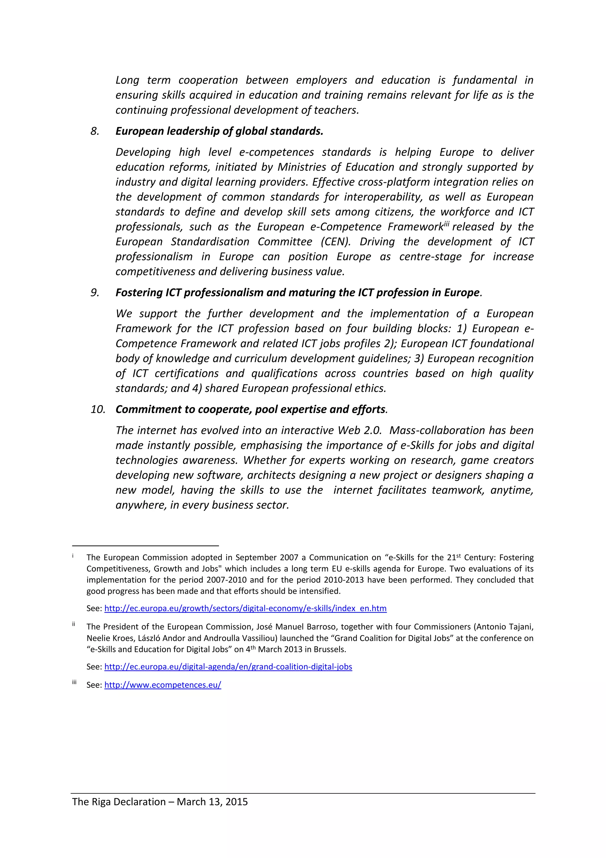 The Riga Declaration – March 13, 2015
Long term cooperation between employers and education is fundamental in
ensuring skills acquired in education and training remains relevant for life as is the
continuing professional development of teachers.
8. European leadership of global standards.
Developing high level e-competences standards is helping Europe to deliver
education reforms, initiated by Ministries of Education and strongly supported by
industry and digital learning providers. Effective cross-platform integration relies on
the development of common standards for interoperability, as well as European
standards to define and develop skill sets among citizens, the workforce and ICT
professionals, such as the European e-Competence Frameworkiii released by the
European Standardisation Committee (CEN). Driving the development of ICT
professionalism in Europe can position Europe as centre-stage for increase
competitiveness and delivering business value.
9. Fostering ICT professionalism and maturing the ICT profession in Europe.
We support the further development and the implementation of a European
Framework for the ICT profession based on four building blocks: 1) European e-
Competence Framework and related ICT jobs profiles 2); European ICT foundational
body of knowledge and curriculum development guidelines; 3) European recognition
of ICT certifications and qualifications across countries based on high quality
standards; and 4) shared European professional ethics.
10. Commitment to cooperate, pool expertise and efforts.
The internet has evolved into an interactive Web 2.0. Mass-collaboration has been
made instantly possible, emphasising the importance of e-Skills for jobs and digital
technologies awareness. Whether for experts working on research, game creators
developing new software, architects designing a new project or designers shaping a
new model, having the skills to use the internet facilitates teamwork, anytime,
anywhere, in every business sector.
i The European Commission adopted in September 2007 a Communication on “e-Skills for the 21st Century: Fostering
Competitiveness, Growth and Jobs" which includes a long term EU e-skills agenda for Europe. Two evaluations of its
implementation for the period 2007-2010 and for the period 2010-2013 have been performed. They concluded that
good progress has been made and that efforts should be intensified.
See: http://ec.europa.eu/growth/sectors/digital-economy/e-skills/index_en.htm
ii
The President of the European Commission, José Manuel Barroso, together with four Commissioners (Antonio Tajani,
Neelie Kroes, László Andor and Androulla Vassiliou) launched the “Grand Coalition for Digital Jobs” at the conference on
“e-Skills and Education for Digital Jobs” on 4th March 2013 in Brussels.
See: http://ec.europa.eu/digital-agenda/en/grand-coalition-digital-jobs
iii
See: http://www.ecompetences.eu/
 