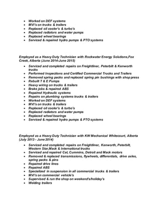  Worked on DEF systems
 MVI’s on trucks & trailers
 Replaced oil cooler’s & turbo’s
 Replaced radiators and water pumps
 Replaced wheel bearings
 Serviced & repaired hydro pumps & PTO systems
Employed as a Heavy Duty Technician with Rockwater Energy Solutions,Fox
Creek, Alberta (June 2014-June 2015)
 Serviced and completed repairs on Freightliner, Peterbilt & Kenworth
trucks
 Performed Inspections and Certified Commercial Trucks and Trailers
 Removed spring packs and replaced spring pin bushings with shop press
 Rebuilt T & E Pumps
 Heavy wiring on trucks & trailers
 Brake jobs & repaired ABS
 Repaired Hydraulic systems
 Repairs on plumbing systems trucks & trailers
 Worked on DEF systems
 MVI’s on trucks & trailers
 Replaced oil cooler’s & turbo’s
 Replaced radiators and water pumps
 Replaced wheel bearings
 Serviced & repaired hydro pumps & PTO systems
Employed as a Heavy Duty Technician with KW Mechanical Whitecourt, Alberta
(July 2013 - June 2014)
 Serviced and completed repairs on Freightliner, Kenworth, Peterbilt,
Western Star,Mack & International trucks
 Serviced and repaired Cat, Cummins, Detroit and Mack motors
 Removed & replaced transmissions, flywheels, differentials, drive axles,
spring packs & pins
 Repaired drive lines
 Repaired ABS
 Specialized in suspension in all commercial trucks & trailers
 MVI’s on commercial vehicle’s
 Supervised & run the shop on weekend’s/holiday’s
 Welding trailers
 