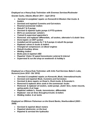 Employed as a Heavy Duty Technician with Enermax Services/Rockwater
Grande Cache, Alberta (March 2011 - April 2013)
 Serviced & completed repairs on Kenworth & Western Star trucks &
loaders
 Serviced and repaired Cummins and Cat motors
 Rewired commercial trailers
 Rebuilt T & E pumps
 Serviced & repaired hydro pumps & PTO systems
 MVI’s on commercial vehicle’s
 Trained & supervised apprentice’s
 Removed and replaced differentials, oil coolers, alternator’s & clutch fans
 Done repairs on DEF system
 Installed wet kit systems for T & E pumps & rebuilt the pumps
 Replaced valves in trucks & trailers
 Changed air compressors on diesel engines
 Rebuilt Auxiliary drives
 Welding trailers
 Brake jobs & repaired ABS
 Repaired Eaton 18 speed transmission external & internal
 Supervised & run the shop on weekend’s & holiday’s
Employed as a Heavy Duty Technician with Artic Fuel Services Baker’s Lake,
Nunavut (June 2010 - Oct 2010)
 Serviced & completed repairs on Kenworth, Mack, International trucks
 Serviced and repaired Mack, Cummins and Cat motors
 Serviced & done repairs on Dozer’s, Rock trucks & Excavator’s
 Removed & replaced drive axels in the commercial trucks
 Removed & replaced oil coolers, water pumps ,clutch fans, motor mounts,
spring packs & air bags
 Replaced radiator’s, hoods, transmission, differentials
 Replaced new air lines throughout trucks & trailers
 Welding trailers & air tanks
Employed as Offshore Fisherman on the Grand Banks, Newfoundland (2003 -
2008)
 Serviced & repaired diesel motors
 Repaired electronics on the boat
 Repaired & serviced the hydraulics
 