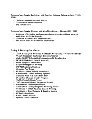 Employed as a Service Technician with Gryphon Industry Calgary, Alberta (1998 -
2002)
 Rebuilt & serviced propane motors
 Serviced scrubbers/zamboni’s
 Did service call’s
Employed as a Service Manager with WesClean Calgary, Alberta (1995 - 1998)
 In charge of invoicing, setting up appointments for technicians, ordering
parts from the USA & Canada.
 Serviced scrubbers and propane motors
 Did month end’s for the service departments
Safety & Training Certificate
 Truck & Transport Mechanic Certificate/ Heavy Duty Technician Certificate
 Vehicle Inspection Technician License (Alberta)
 CHC/HFFC/HFC Control in Refrigeration&Air Conditioning
 WHIMS (Workplace Hazard Materials)
 OSSA Regional Orientation
 Fatigue Management Training
 IRP 12 Hand Signal Training
 Canadian Red Cross
 H20 Basic Safety Training Awareness
 Construction Safety Training Systems
 Standard First Aid with Heart Start
 Power line Hazards Safety Program
 Traffic Control / Flags Person
 TDG (Transportation of Dangerous Goods)
 Professional Driver Improvement
 Smart Drive Training Programs for Heavy Trucks
 Certificate in Nilfish-Advance Canada Training
 Certificate in Small Propane & Gasoline Motors
 H2S Alive Certificate
 Clean Driver’s Abstract
 Updated Driver’s Medical
 