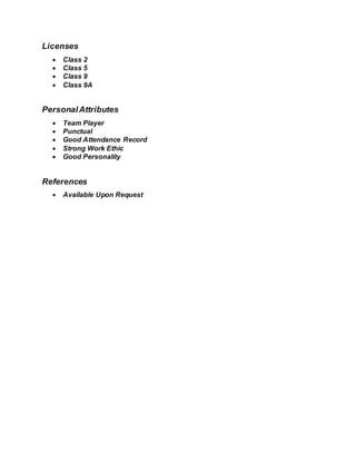 Licenses
 Class 2
 Class 5
 Class 9
 Class 9A
PersonalAttributes
 Team Player
 Punctual
 Good Attendance Record
 Strong Work Ethic
 Good Personality
References
 Available Upon Request
 