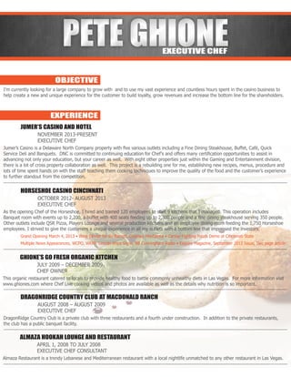 PETE GHIONEPETE GHIONEEXECUTIVE CHEF
OBJECTIVE
EXPERIENCE
I’m currently looking for a large company to grow with and to use my vast experience and countless hours spent in the casino business to
help create a new and unique experience for the customer to build loyalty, grow revenues and increase the bottom line for the shareholders.
	 JUMER’S CASINO AND HOTEL
		NOVEMBER 2013-PRESENT
		EXECUTIVE CHEF
Jumer’s Casino is a Delaware North Company property with five various outlets including a Fine Dining Steakhouse, Buffet, Café, Quick
Service Deli and Banquets. DNC is committed to continuing education for Chef’s and offers many certification opportunities to assist in
advancing not only your education, but your career as well. With eight other properties just within the Gaming and Entertainment division,
there is a lot of cross property collaboration as well. This project is a rebuilding one for me, establishing new recipes, menus, procedure and
lots of time spent hands on with the staff teaching them cooking techniques to improve the quality of the food and the customer’s experience
to further standout from the competition.
	 HORSESHOE CASINO CINCINNATI
		 OCTOBER 2012- AUGUST 2013
		EXECUTIVE CHEF
As the opening Chef of the Horseshoe, I hired and trained 120 employees to staff 9 kitchens that I managed. This operation includes
Banquet room with events up to 2,200, a buffet with 400 seats feeding up to 2,300 people and a fine dining steakhouse serving 350 people.
Other outlets include QSR Pizza, Players Lounge and several production kitchens and an employee dining room feeding the 1,750 Horseshoe
employees. I strived to give the customers a unique experience in all my outlets with a bottom line that impressed the investors.
	 Grand Opening March 4, 2013 • Wine Dinner for Bo Barrett, Chateau Montalena • Cancer Fighting Foods Demo at Cincinnati State
	 Multiple News Appearances, WCPO, WKRP, Lincoln Ware Show, Bill Cunningham Radio • Esquire Magazine, September 2013 Issue, Two page article
	 GHIONE’S GO FRESH ORGANIC KITCHEN
		 JULY 2009 – DECEMBER 2009
		CHEF OWNER
This organic restaurant catered to locals to provide healthy food to battle commonly unhealthy diets in Las Vegas. For more information visit
www.ghiones.com where Chef Live cooking videos and photos are available as well as the details why nutrition is so important.
	 DRAGONRIDGE COUNTRY CLUB AT MACDONALD RANCH
		 AUGUST 2008 – AUGUST 2009
		EXECUTIVE CHEF
DragonRidge Country Club is a private club with three restaurants and a fourth under construction. In addition to the private restaurants,
the club has a public banquet facility.
	 ALMAZA HOOKAH LOUNGE AND RESTAURANT
		 APRIL 1, 2008 TO JULY 2008
		 EXECUTIVE CHEF CONSULTANT
Almaza Restaurant is a trendy Lebanese and Mediterranean restaurant with a local nightlife unmatched to any other restaurant in Las Vegas.
 