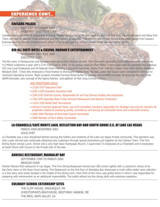 EXPERIENCE CONT...
	 CAESARS PALACE
		 JULY 2007-DECEMBER 2007
		 ASSISTANT EXECUTIVE CHEF
Caesars Palace operates 18 restaurants including Restaurant Guy Savoy, Bradley Ogden’s, Rao’s of New York, Payard Patisserie and Mesa Grill.
There are over 55 salaried Chefs employed and 550 culinary employees. This position was offered during a transition period from Caesars
Entertainment to Harrah’s Entertainment, which is the largest gaming company in the world and also owned the Rio.
	 RIO ALL SUITE HOTEL & CASINO, HARRAH’S ENTERTAINMENT
		 NOVEMBER 2001-JULY 2007
		EXECUTIVE CHEF
The Rio owns 14 Restaurants and operates many production kitchens as well. This 2568 room generates $150 Million annually and serves
4.3 Million customers a year with a 27% Food Cost in 2006. In my various positions that follow, I have supervised an operation that employs
425 Line Level Employees and 44 Salaried Chefs including 2 Assistant Executives, Pastry Chef, Chef de Cuisine, Food Artist and an Executive
Banquet Chef. I have also employed a Food Analyst to thoroughly assess Food, Recipes, Labor and Supply costs compared to revenue to
maximize Operating Income. Major projects included Carnival World Buffet re-opening post $10MM remodel, All American Bar and Grille
$6MM Remodel, new concept of the Sports Kitchen and addition of Mah Jong Chinese Kitchen.
			RIO POSITIONS HELD:
			 • 12/05-7/07 Executive Chef
			 • 5/05-12/05 Assistant Executive Chef
			 • 3/04-5/05 Chef de Cuisine, Responsible for all Food Service Outlets and employees
			 • 7/02-3/04 Specialty Room Chef, Antonio’s Restaurant and Butcher Production
			 • 11/01-7/02 Relief Chef Tournament
			 • Harrah’s Contract Approval Team, one of 8 committee members responsible for Strategic Sourcing for Harrah’s 46 	
			 properties related to assessing quality, consistency and pricing all contracted items and contracted vendors
			 • 2005-2007 Member of Rio’s Risk Control Committee
			 • 2006 Member of Rio’s Safety Committee
	 LA CHANDELLE/CAFÉ MONTE LAGO, REFLECTION BAY AND SOUTH SHORE C.C. AT LAKE LAS VEGAS
		 MARCH 2000-NOVEMBER 2001
		SOUS CHEF
La Chandelle was a very disciplined kitchen serving the Golfers and residents of the Lake Las Vegas Private community. This operation was
only a year old and was continually attracting new customers through special promotions put together by the Culinary Team. This Fine
Dining Room served Lunch, Dinner and a very high class Champaign Brunch. I supervised 15 employees at La Chandelle and 6 employees
at South Shore Golf Course on the Private side of the lake.
	 AUREOLE RESTAURANT, MANDALAY BAY
		 SEPTEMBER 1999 TO MARCH 2000
		BROILER COOK
Charlie Palmers first restaurant in Las Vegas. This Fine Dining Restaurant served over 500 covers nightly with a customer’s choice of an
Ala Carte menu or the Swan Court tasting. This Restaurant on the first floor of Mandalay Bay showcases a multi million dollar wine collection
in a two story wine tower located in the middle of the dining room. Over 65% of the menu was grilled items in which I was responsible for
preparing with entrementier as an additional responsibility. The outlet refined my fine dining skills with extensive repetition.
	 CULINARY SCHOOL EXTERNSHIP SITES
		 THE CLIFF HOUSE, ONGUNQUIT, ME
		 CHRISTOPHER’S BOATHOUSE, BOOTHBAY HARBOR, ME
		 THE BRIX, NAPA VALLEY, CA
 