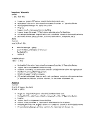 CompuCom/ Albemarle
Contract
11-2012 to 6-2013
● Image and prepare PC/laptops for distribution to the end-users
● Deploy Win7 Operation System to all employees, from Win XP Operation System
● Deploy rips to desktops and laptop thru Altirus
● Imaging
● Support for all employees within my building
● Provide Server, Network, PC/Workstation administration for Blue Cross
● Efficiently troubleshoot, diagnose and repair standalone systems to minimize downtime.
● (PC workstations/Laptops, printers, scanners, fax machines, telephones, etc.)
Alaric
Contract
June 2012-July 2012
• Rebuild Desktops, Laptops
• Clean Desktops, and Laptop of all viruses
• Run Cat5 Wire
• HelpDesk
Adecco Contract
4 2012- 6- 2012
● Deploy Win7 Operation System to all employees, from Win XP Operation System
● Support for all employees within my building
● Research networking and application solutions for deployment within the organization
● Maintain Inventory of all IT equipment
● Help Desk support for all employees
● Efficiently troubleshoot, diagnose and repair standalone systems to minimize downtime.
(PC workstations/Laptops, printers, scanners, fax machines, telephones, etc.)
BlueCross
Contract
Help Desk Support Specialist
7-2011 to 9-2011
● Image and prepare PC/laptops for distribution to the end-users
● Deploy Win7 Operation System to all employees, from Win XP Operation System
● Imaging
● Support for all employees within my building
● Provide Server, Network, PC/Workstation administration for Blue Cross
● Efficiently troubleshoot, diagnose and repair standalone systems to minimize downtime.
● PC workstations/Laptops, printers, scanners, fax machines, telephones, etc.
 