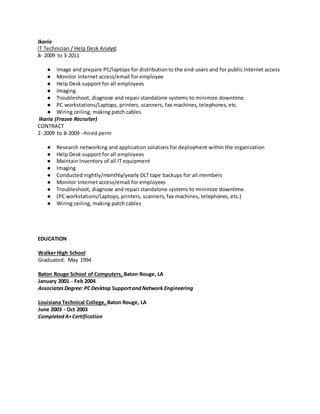 Ikaria
IT Technician / Help Desk Analyst
8- 2009 to 3-2011
● Image and prepare PC/laptops for distribution to the end-users and for public Internet access
● Monitor Internet access/email for employee
● Help Desk support for all employees
● Imaging
● Troubleshoot, diagnose and repair standalone systems to minimize downtime.
● PC workstations/Laptops, printers, scanners, fax machines, telephones, etc.
● Wiring ceiling, making patch cables
Ikaria (Frazee Recruiter)
CONTRACT
2- 2009 to 8-2009 –hired perm
● Research networking and application solutions for deployment within the organization
● Help Desk support for all employees
● Maintain Inventory of all IT equipment
● Imaging
● Conducted nightly/monthly/yearly DLT tape backups for all members
● Monitor Internet access/email for employees
● Troubleshoot, diagnose and repair standalone systems to minimize downtime.
● (PC workstations/Laptops, printers, scanners, fax machines, telephones, etc.)
● Wiring ceiling, making patch cables
EDUCATION
Walker High School
Graduated: May 1994
Baton Rouge School of Computers, Baton Rouge, LA
January 2001 - Feb 2004
AssociatesDegree: PC Desktop SupportandNetwork Engineering
Louisiana Technical College, Baton Rouge, LA
June 2003 - Oct 2003
CompletedA+Certification
 