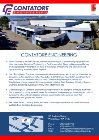 CONTATORE ENGINEERING
 When it comes to the manufacture, maintenance and repair of earthmoving equipment and
other machinery, Contatore Engineering is Perth’s specialist. At our highly equipped factory
premises located in Welshpool, we have a wide range of machining and fabrication and
hydraulic / fitting resources at our disposal.
 Hire / Buy options: There are many economically sound reasons why it may be favourable for
a business to hire equipment rather than to buy it. Whether you need to hire equipment for a
week, month or an extended period of time, Contatore Engineering has the solution.
We distribute a large range of Socomec products including Rock Breakers, Vibrating Rippers,
Crushers, Screening Buckets and many other attachments etc.
 Custom design: At Contatore Engineering we specialise in the design of prototype machinery
that is required to perform specific tasks. From concept design drawings to the finished product,
our drawing office will work together with our customers to make sure we meet their
requirements and get the best results.
 See below for our company profile and some of the range of products and services that are
available from Contatore Engineering.
97 Radium Street
Welshpool, WA 6106
Phone: (08) 9356 2725
Fax: (08) 9351 8275
Email: admin@contatoreengineering.com.au
Web: www.contatoreengineering.com.au
 