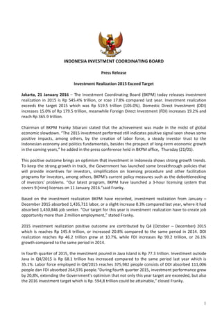 1
INDONESIA INVESTMENT COORDINATING BOARD
Press Release
Investment Realization 2015 Exceed Target
Jakarta, 21 January 2016 – The Investment Coordinating Board (BKPM) today releases investment
realization in 2015 is Rp 545.4% trillion, or rose 17.8% compared last year. Investment realization
exceeds the target 2015 which was Rp 519.5 trillion (105.0%). Domestic Direct Investment (DDI)
increases 15.0% of Rp 179.5 trillion, meanwhile Foreign Direct Investment (FDI) increases 19.2% and
reach Rp 365.9 trillion.
Chairman of BKPM Franky Sibarani stated that the achievement was made in the midst of global
economic slowdown. “The 2015 investment performed still indicates positive signal seen shows some
positive impacts, among others, by the creation of labor force, a steady investor trust to the
Indonesian economy and politics fundamentals, besides the prospect of long-term economic growth
in the coming years,” he added in the press conference held in BKPM office, Thursday (21/01).
This positive outcome brings an optimism that investment in Indonesia shows strong growth trends.
To keep the strong growth in track, the Government has launched some breakthrough policies that
will provide incentives for investors, simplification on licensing procedure and other facilitation
programs for investors, among others, BKPM’s current policy measures such as the debottlenecking
of investors’ problems. “Our latest program, BKPM have launched a 3-hour licensing system that
covers 9 (nine) licenses on 11 January 2016.”said Franky.
Based on the investment realization BKPM have recorded, investment realization from January –
December 2015 absorbed 1,435,711 labor, or a slight increase 0.3% compared last year, where it had
absorbed 1,430,846 job seeker. “Our target for this year is investment realization have to create job
opportunity more than 2 million employment,” stated Franky.
2015 investment realization positive outcome are contributed by Q4 (October – December) 2015
which is reaches Rp 145.4 trillion, or increased 20.8% compared to the same period in 2014. DDI
realization reaches Rp 46.2 trillion grew at 10.7%, while FDI increases Rp 99.2 trillion, or 26.1%
growth compared to the same period in 2014.
In fourth quarter of 2015, the investment poured in Java Island is Rp 77.3 trillion. Investment outside
Java in Q4/2015 is Rp 68.1 trillion has increased compared to the same period last year which is
35.1%. Labor force employed in Q4/2015 reaches 375,982 people consists of DDI absorbed 111,006
people dan FDI absorbed 264,976 people.“During fourth quarter 2015, investment performance grew
by 20,8%, extending the Government’s optimism that not only this year target are exceeded, but also
the 2016 investment target which is Rp. 594,8 trillion could be attainable,” closed Franky.
 