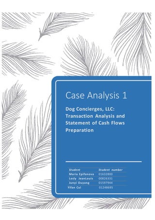 Case Analysis 1
Dog Concierges, LLC:
Transaction Analysis and
Statement of Cash Flows
Preparation
Student Student number
Maria Epifanova 01632800
Lesly JeanLouis 00826331
Junyi Ouyang 01597944
Yifan Cui 01248695
 