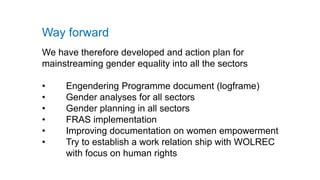Way forward
We have therefore developed and action plan for
mainstreaming gender equality into all the sectors
• Engendering Programme document (logframe)
• Gender analyses for all sectors
• Gender planning in all sectors
• FRAS implementation
• Improving documentation on women empowerment
• Try to establish a work relation ship with WOLREC
with focus on human rights
 
