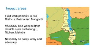 Field work primarily in two
Districts: Salima and Mangochi
MUSCCO also work in other
districts such as Kasungu,
Ntcheu, Mzimba
Nationally on policy lobby and
advocacy
Impact areas
 