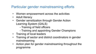 Particular gender mainstreaming efforts
• Women empowerment across the activities
• Adult literacy
• Gender sensitization through Gender Action
Learning System (GALS)
- Training of field officers
- Training and appointing Gender Champions
• Training of local leaders
• Training of sector and district coordinators in gender
mainstreaming
• Action plan for gender mainstreaming throughout the
programme
 
