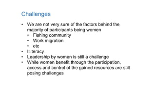 Challenges
• We are not very sure of the factors behind the
majority of participants being women
• Fishing community
• Work migration
• etc
• Illiteracy
• Leadership by women is still a challenge
• While women benefit through the participation,
access and control of the gained resources are still
posing challenges
 