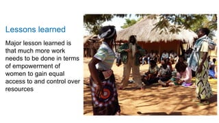 Lessons learned
Major lesson learned is
that much more work
needs to be done in terms
of empowerment of
women to gain equal
access to and control over
resources
 