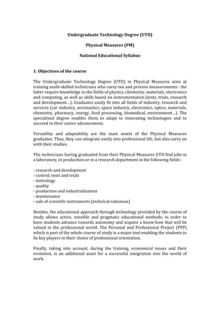 Undergraduate	Technology	Degree	(UTD)	
	
Physical	Measures	(PM)	
	
National	Educational	Syllabus	
	
	
1.	Objectives	of	the	course	
	
The	 Undergraduate	 Technology	 Degree	 (UTD)	 in	 Physical	 Measures	 aims	 at	
training	multi-skilled	technicians	who	carry	out	and	process	measurements	:	the	
latter	require	knowledge	in	the	fields	of	physics,	chemistry,	materials,	electronics	
and	computing,	as	well	as	skills	based	on	instrumentation	(tests,	trials,	research	
and	development…).	Graduates	easily	fit	into	all	fields	of	industry,	research	and	
services	(car	industry,	aeronautics,	space	industry,	electronics,	optics,	materials,	
chemistry,	pharmacy,	energy,	food	processing,	biomedical,	environment…).	The	
specialized	 degree	 enables	 them	 to	 adapt	 to	 innovating	 technologies	 and	 to	
succeed	in	their	career	advancement.	
	
Versatility	 and	 adaptability	 are	 the	 main	 assets	 of	 the	 Physical	 Measures	
graduates.	Thus,	they	can	integrate	easily	into	professional	life,	but	also	carry	on	
with	their	studies.	
	
The	technicians	having	graduated	from	their	Physical	Measures	UTD	find	jobs	in	
a	laboratory,	in	production	or	in	a	research	department	in	the	following	fields	:	
	
-	research	and	development	
-	control,	tests	and	trials	
-	metrology	
-	quality	
-	production	and	industrialization	
-	maintenance	
-	sale	of	scientific	instruments	(technical	salesman)	
	
Besides,	the	educational	approach	through	technology	provided	by	the	course	of	
study	 allows	 active,	 sensible	 and	 pragmatic	 educational	 methods,	 in	 order	 to	
have	students	advance	towards	autonomy	and	acquire	a	know-how	that	will	be	
valued	in	the	professional	world.	The	Personal	and	Professional	Project	(PPP)	
which	is	part	of	the	whole	course	of	study	is	a	major	tool	enabling	the	students	to	
be	key	players	in	their	choice	of	professional	orientation.	
	
Finally,	 taking	 into	 account,	 during	 the	 training,	 economical	 issues	 and	 their	
evolution,	 is	 an	 additional	 asset	 for	 a	 successful	 integration	 into	 the	 world	 of	
work.	
	
	
	
	
 