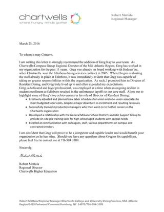 Robert Mottola/Regional Manager/Chartwells College and University Dining Services, Mid-Atlantic
Region/3499 Parkwood Common/Hamburg, NY 14075/716-984-3309
Robert Mottola
Regional Manager
March 25, 2016
To whom it may Concern,
I am writing this letter to strongly recommend the addition of Greg Kay to your team. As
Chartwells/Compass Group Regional Director of the Mid Atlantic Region, Greg has worked in
my organization for the past 11 years. Greg was already on board working with Sodexo Inc.
when Chartwells won the Edinboro dining services contract in 2005. When I began evaluating
the staff already in place at Edinboro, it was immediately evident that Greg was capable of
taking on greater responsibilities within the organization. As such, I promoted him to Director of
Resident Dining, and Greg truly lived up to and often exceeded my expectations.
Greg, a dedicated and loyal professional, was employed at a time when an ongoing decline in
student enrollment at Edinboro resulted in the unfortunate layoffs to our core staff. Allow me to
highlight some of Greg’s top achievements in his role of Director of Resident Dining:
 Creatively adjusted and planned new labor schedules for union and non-union associates to
meet budgeted labor costs, despite a major downturn in enrollment and resulting revenues
 Successfully trained 4 production managers who then went on to further careers in the
Chartwells organization
 Developed a relationship with the General McLane School District’s Autistic Support Group to
provide on-site job training skills for high school aged students with special needs
 Excelled at communication with colleagues, staff, various departments on campus and
contracted vendors
I am confident that Greg will prove to be a competent and capable leader and would benefit your
organization as he has mine. Should you have any questions about Greg or his capabilities,
please feel free to contact me at 716 984 3309.
Sincerely,
Robert Mottola
Robert Mottola
Regional Director
Chartwells Higher Education
 