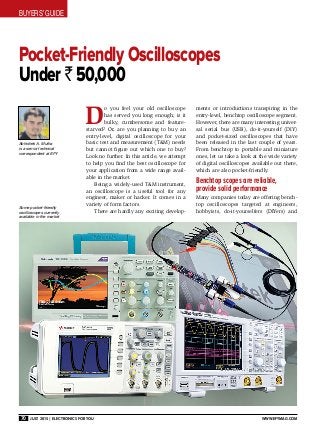 BUYERS’ GUIDE
70 July 2015 | Electronics For You www.efymag.com
Pocket-Friendly Oscilloscopes
Under ` 50,000
D
o you feel your old oscilloscope
has served you long enough; is it
bulky, cumbersome and feature-
starved? Or, are you planning to buy an
entry-level, digital oscilloscope for your
basic test and measurement (T&M) needs
but cannot figure out which one to buy?
Look no further. In this article, we attempt
to help you find the best oscilloscope for
your application from a wide range avail-
able in the market.
Being a widely-used T&M instrument,
an oscilloscope is a useful tool for any
engineer, maker or hacker. It comes in a
variety of form factors.
There are hardly any exciting develop-
ments or introductions transpiring in the
entry-level, benchtop oscilloscope segment.
However, there are many interesting univer-
sal serial bus (USB), do-it-yourself (DIY)
and pocket-sized oscilloscopes that have
been released in the last couple of years.
From benchtop to portable and miniature
ones, let us take a look at the wide variety
of digital oscilloscopes available out there,
which are also pocket-friendly.
Benchtop scopes are reliable,
provide solid performance
Many companies today are offering bench-
top oscilloscopes targeted at engineers,
hobbyists, do-it-yourselfers (DIYers) and
Abhishek A. Mutha
is a senior technical
correspondent at EFY
Some pocket-friendly
oscilloscopes currently
available in the market
 