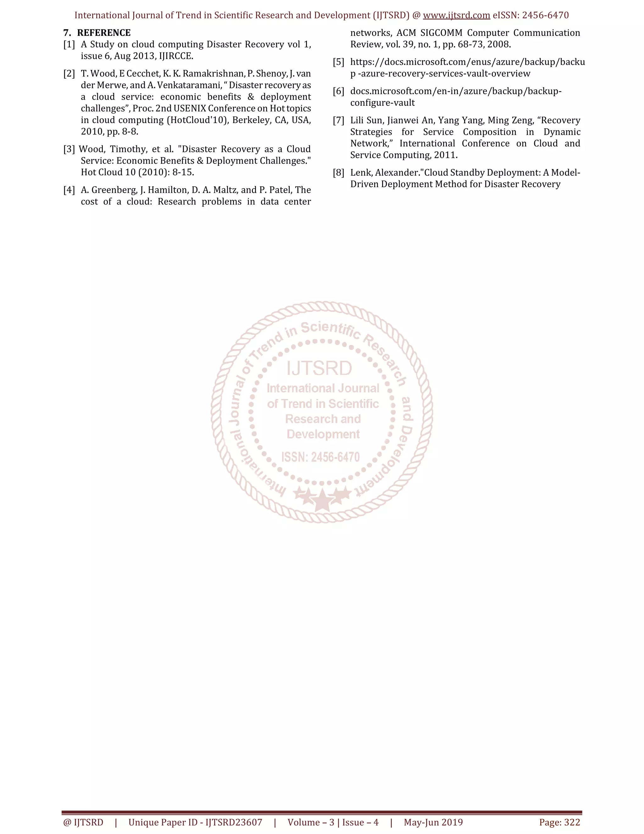 International Journal of Trend in Scientific Research and Development (IJTSRD) @ www.ijtsrd.com eISSN: 2456-6470
@ IJTSRD | Unique Paper ID - IJTSRD23607 | Volume – 3 | Issue – 4 | May-Jun 2019 Page: 322
7. REFERENCE
[1] A Study on cloud computing Disaster Recovery vol 1,
issue 6, Aug 2013, IJIRCCE.
[2] T. Wood, E Cecchet, K. K. Ramakrishnan,P.Shenoy,J. van
der Merwe, and A. Venkataramani,“Disasterrecoveryas
a cloud service: economic benefits & deployment
challenges”, Proc. 2nd USENIX Conference on Hottopics
in cloud computing (HotCloud'10), Berkeley, CA, USA,
2010, pp. 8-8.
[3] Wood, Timothy, et al. "Disaster Recovery as a Cloud
Service: Economic Benefits & Deployment Challenges."
Hot Cloud 10 (2010): 8-15.
[4] A. Greenberg, J. Hamilton, D. A. Maltz, and P. Patel, The
cost of a cloud: Research problems in data center
networks, ACM SIGCOMM Computer Communication
Review, vol. 39, no. 1, pp. 68-73, 2008.
[5] https://docs.microsoft.com/enus/azure/backup/backu
p -azure-recovery-services-vault-overview
[6] docs.microsoft.com/en-in/azure/backup/backup-
configure-vault
[7] Lili Sun, Jianwei An, Yang Yang, Ming Zeng, “Recovery
Strategies for Service Composition in Dynamic
Network,” International Conference on Cloud and
Service Computing, 2011.
[8] Lenk, Alexander."Cloud Standby Deployment: A Model-
Driven Deployment Method for Disaster Recovery
 