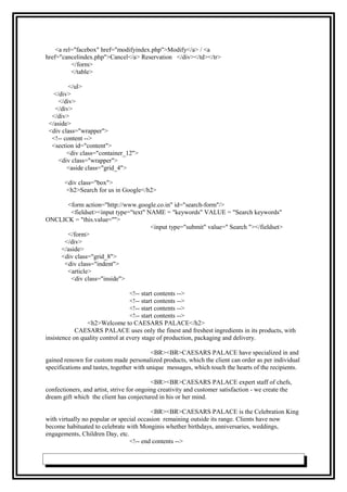 <a rel="facebox" href="modifyindex.php">Modify</a> / <a
href="cancelindex.php">Cancel</a> Reservation </div></td></tr>
</form>
</table>
</ul>
</div>
</div>
</div>
</div>
</aside>
<div class="wrapper">
<!-- content -->
<section id="content">
<div class="container_12">
<div class="wrapper">
<aside class="grid_4">
<div class="box">
<h2>Search for us in Google</h2>
<form action="http://www.google.co.in" id="search-form"/>
<fieldset><input type="text" NAME = "keywords" VALUE = "Search keywords"
ONCLICK = "this.value=''">
<input type="submit" value=" Search "></fieldset>
</form>
</div>
</aside>
<div class="grid_8">
<div class="indent">
<article>
<div class="inside">
<!-- start contents -->
<!-- start contents -->
<!-- start contents -->
<!-- start contents -->
<h2>Welcome to CAESARS PALACE</h2>
CAESARS PALACE uses only the finest and freshest ingredients in its products, with
insistence on quality control at every stage of production, packaging and delivery.
<BR><BR>CAESARS PALACE have specialized in and
gained renown for custom made personalized products, which the client can order as per individual
specifications and tastes, together with unique messages, which touch the hearts of the recipients.
<BR><BR>CAESARS PALACE expert staff of chefs,
confectioners, and artist, strive for ongoing creativity and customer satisfaction - we create the
dream gift which the client has conjectured in his or her mind.
<BR><BR>CAESARS PALACE is the Celebration King
with virtually no popular or special occasion remaining outside its range. Clients have now
become habituated to celebrate with Monginis whether birthdays, anniversaries, weddings,
engagements, Children Day, etc.
<!-- end contents -->
 