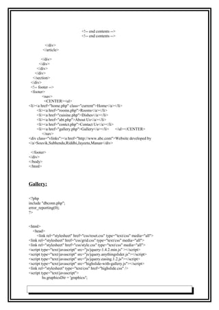 <!-- end contents -->
<!-- end contents -->
</div>
</article>
</div>
</div>
</div>
</div>
</section>
</div>
<!-- footer -->
<footer>
<nav>
<CENTER><ul>
<li><a href="home.php" class="current">Home</a></li>
<li><a href="rooms.php">Rooms</a></li>
<li><a href="cuisine.php">Dishes</a></li>
<li><a href="abt.php">About Us</a></li>
<li><a href="contct.php">Contact Us</a></li>
<li><a href="gallery.php">Gallery</a></li> </ul></CENTER>
</nav>
<div class="vlinks"><a href="http://www.abc.com">Website developed by
</a>Souvik,Subhendu,Riddhi,Jayeeta,Manan</div>
</footer>
</div>
</body>
</html>
Gallery:
<?php
include "dbconn.php";
error_reporting(0);
?>
<html>
<head>
<link rel="stylesheet" href="css/reset.css" type="text/css" media="all">
<link rel="stylesheet" href="css/grid.css" type="text/css" media="all">
<link rel="stylesheet" href="css/style.css" type="text/css" media="all">
<script type="text/javascript" src="js/jquery-1.4.2.min.js" ></script>
<script type="text/javascript" src="js/jquery.anythingslider.js"></script>
<script type="text/javascript" src="js/jquery.easing.1.2.js"></script>
<script type="text/javascript" src="highslide-with-gallery.js"></script>
<link rel="stylesheet" type="text/css" href="highslide.css" />
<script type="text/javascript">
hs.graphicsDir = 'graphics/';
 