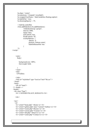 hs.align = 'center';
hs.transitions = ['expand', 'crossfade'];
hs.wrapperClassName = 'dark borderless floating-caption';
hs.fadeInOut = true;
hs.dimmingOpacity = .75;
// Add the controlbar
if (hs.addSlideshow) hs.addSlideshow({
//slideshowGroup: 'group1',
interval: 5000,
repeat: false,
useControls: true,
fixedControls: 'fit',
overlayOptions: {
opacity: .6,
position: 'bottom center',
hideOnMouseOut: true
}
});
</script>
<style>
body{
background-size: 100%;
font-weight: bold;
}
</style>
<title>
CP:Gallery
</title>
<link rel="stylesheet" type="text/css" href="bk.css" />
</head>
<body>
<div id="main">
<!-- header -->
<header>
<div class="logo">
<h1> CAESARS PALACE, KOLKATA</h1>
</div>
<nav>
<ul>
<li><a href="home.php" >Home</a></li>
<li><a href="gallery.php" class="current">Gallery</a></li>
<li><a href="rooms.php">Rooms</a></li>
<li><a href="cuisine.php">Cuisine</a></li>
<li><a href="abt.php">About Us</a></li>
<li><a href="contct.php">Contact Us</a></li>
 