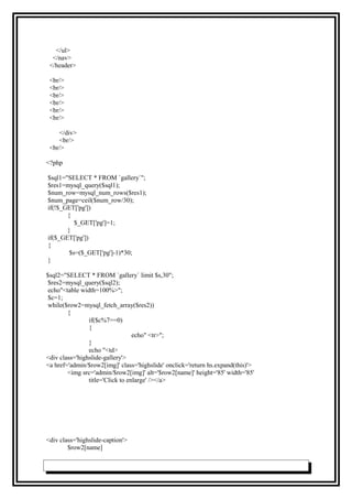 </ul>
</nav>
</header>
<br/>
<br/>
<br/>
<br/>
<br/>
<br/>
</div>
<br/>
<br/>
<?php
$sql1="SELECT * FROM `gallery`";
$res1=mysql_query($sql1);
$num_row=mysql_num_rows($res1);
$num_page=ceil($num_row/30);
if(!$_GET['pg'])
{
$_GET['pg']=1;
}
if($_GET['pg'])
{
$s=($_GET['pg']-1)*30;
}
$sql2="SELECT * FROM `gallery` limit $s,30";
$res2=mysql_query($sql2);
echo"<table width=100%>";
$c=1;
while($row2=mysql_fetch_array($res2))
{
if($c%7==0)
{
echo" <tr>";
}
echo "<td>
<div class='highslide-gallery'>
<a href='admin/$row2[img]' class='highslide' onclick='return hs.expand(this)'>
<img src='admin/$row2[img]' alt='$row2[name]' height='85' width='85'
title='Click to enlarge' /></a>
<div class='highslide-caption'>
$row2[name]
 