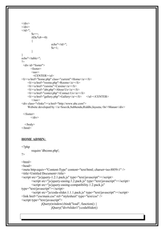 </div>
</div>
</td>";
$c++;
if($c%8==0)
{
echo"</td>";
$c=1;
}
}
echo"</table>";
?>
<div id="footer">
<footer>
<nav>
<CENTER><ul>
<li><a href="home.php" class="current">Home</a></li>
<li><a href="rooms.php">Rooms</a></li>
<li><a href="cuisine">Cuisine</a></li>
<li><a href="abt.php">About Us</a></li>
<li><a href="contct.php">Contact Us</a></li>
<li><a href="gallery.php">Gallery</a></li> </ul></CENTER>
</nav>
<div class="vlinks"><a href="http://www.abc.com">
Website developed by </a>Souvik,Subhendu,Riddhi,Jayeeta,<br/>Manan</div>
</footer>
</div>
</body>
</html>
HOME ADMIN:
<?php
require 'dbconn.php';
?>
<html>
<head>
<meta http-equiv="Content-Type" content="text/html; charset=iso-8859-1" />
<title>Untitled Document</title>
<script src="js/jquery-1.2.1.pack.js" type="text/javascript"></script>
<script src="js/jquery-easing.1.2.pack.js" type="text/javascript"></script>
<script src="js/jquery-easing-compatibility.1.2.pack.js"
type="text/javascript"></script>
<script src="js/coda-slider.1.1.1.pack.js" type="text/javascript"></script>
<link href="css/main.css" rel="stylesheet" type="text/css" />
<script type="text/javascript">
jQuery(window).bind("load", function() {
jQuery("div#slider1").codaSlider()
 