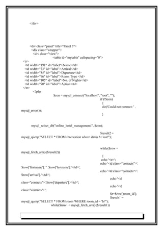 </div>
<div class="panel" title="Panel 3">
<div class="wrapper">
<div class="view">
<table id="mytable" cellspacing="0">
<tr>
<td width="191" id="label">Name</td>
<td width="73" id="label">Arrival</td>
<td width="85" id="label">Departure</td>
<td width="96" id="label">Room Type </td>
<td width="105" id="label">No. of Nights</td>
<td width="90" id="label">Action</td>
</tr>
<?php
$con = mysql_connect("localhost", "root", "");
if (!$con)
{
die('Could not connect: ' .
mysql_error());
}
mysql_select_db("online_hotel_management.", $con);
$result2 =
mysql_query("SELECT * FROM reservation where status != 'out'");
while($row =
mysql_fetch_array($result2))
{
echo '<tr>';
echo '<td class="contacts">'.
$row['firstname'].' ' .$row['lastname'].'</td>';
echo '<td class="contacts">'.
$row['arrival'].'</td>';
echo '<td
class="contacts">'.$row['departure'].'</td>';
echo '<td
class="contacts">';
$r=$row['room_id'];
$result1 =
mysql_query("SELECT * FROM room WHERE room_id = '$r'");
while($row1 = mysql_fetch_array($result1))
 