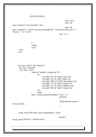 {
echo $row1['type'];
}
echo '</td>';
echo '<td
class="contacts">'.$row['result'].'</td>';
echo '<td
class="contacts">'.'<a href=viewreservation.php?id=' . $row["reservation_id"] . '>' .
'Preview' . '</a>'.'</td>';
echo '</tr>';
}
?>
</table>
</div>
</div>
</div>
<div class="panel" title="Panel 4">
<div class="wrapper">
<div class="view">
<table id="mytable" cellspacing="0">
<tr>
<td width="93" id="label">Type</td>
<td width="44" id="label">Rate</td>
<td width="298" id="label">Descripton</td>
<td width="72" id="label">Image</td>
<td width="51" id="label">Quantity</td>
<td width="80" id="label">Action</td>
</tr>
<?php
$con = mysql_connect("localhost", "root", "");
if (!$con)
{
die('Could not connect: ' .
mysql_error());
}
mysql_select_db("online_hotel_management.", $con);
$result3 =
mysql_query("SELECT * FROM room");
 