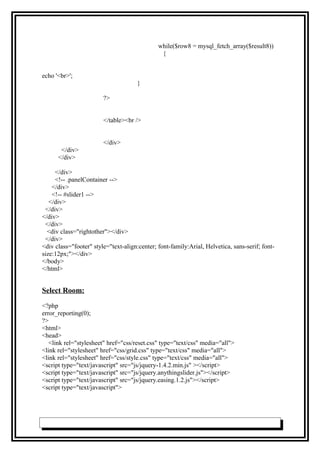 while($row8 = mysql_fetch_array($result8))
{
echo '<br>';
}
?>
</table><br />
</div>
</div>
</div>
</div>
<!-- .panelContainer -->
</div>
<!-- #slider1 -->
</div>
</div>
</div>
</div>
<div class="rightother"></div>
</div>
<div class="footer" style="text-align:center; font-family:Arial, Helvetica, sans-serif; font-
size:12px;"></div>
</body>
</html>
Select Room:
<?php
error_reporting(0);
?>
<html>
<head>
<link rel="stylesheet" href="css/reset.css" type="text/css" media="all">
<link rel="stylesheet" href="css/grid.css" type="text/css" media="all">
<link rel="stylesheet" href="css/style.css" type="text/css" media="all">
<script type="text/javascript" src="js/jquery-1.4.2.min.js" ></script>
<script type="text/javascript" src="js/jquery.anythingslider.js"></script>
<script type="text/javascript" src="js/jquery.easing.1.2.js"></script>
<script type="text/javascript">
 