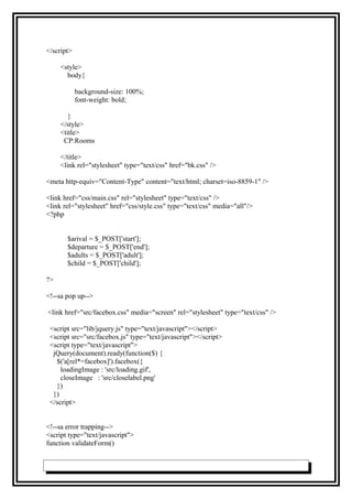 </script>
<style>
body{
background-size: 100%;
font-weight: bold;
}
</style>
<title>
CP:Rooms
</title>
<link rel="stylesheet" type="text/css" href="bk.css" />
<meta http-equiv="Content-Type" content="text/html; charset=iso-8859-1" />
<link href="css/main.css" rel="stylesheet" type="text/css" />
<link rel="stylesheet" href="css/style.css" type="text/css" media="all"/>
<?php
$arival = $_POST['start'];
$departure = $_POST['end'];
$adults = $_POST['adult'];
$child = $_POST['child'];
?>
<!--sa pop up-->
<link href="src/facebox.css" media="screen" rel="stylesheet" type="text/css" />
<script src="lib/jquery.js" type="text/javascript"></script>
<script src="src/facebox.js" type="text/javascript"></script>
<script type="text/javascript">
jQuery(document).ready(function($) {
$('a[rel*=facebox]').facebox({
loadingImage : 'src/loading.gif',
closeImage : 'src/closelabel.png'
})
})
</script>
<!--sa error trapping-->
<script type="text/javascript">
function validateForm()
 