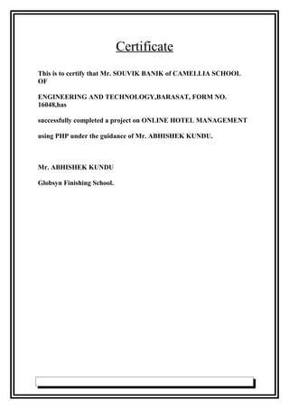 Certificate
This is to certify that Mr. SOUVIK BANIK of CAMELLIA SCHOOL
OF
ENGINEERING AND TECHNOLOGY,BARASAT, FORM NO.
16048,has
successfully completed a project on ONLINE HOTEL MANAGEMENT
using PHP under the guidance of Mr. ABHISHEK KUNDU.
Mr. ABHISHEK KUNDU
Globsyn Finishing School.
 