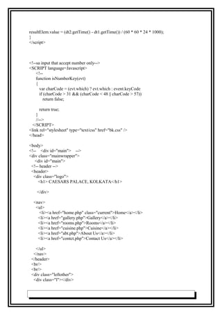 resultElem.value = (dt2.getTime() - dt1.getTime()) / (60 * 60 * 24 * 1000);
}
</script>
<!--sa input that accept number only-->
<SCRIPT language=Javascript>
<!--
function isNumberKey(evt)
{
var charCode = (evt.which) ? evt.which : event.keyCode
if (charCode > 31 && (charCode < 48 || charCode > 57))
return false;
return true;
}
//-->
</SCRIPT>
<link rel="stylesheet" type="text/css" href="bk.css" />
</head>
<body>
<!-- <div id="main"> -->
<div class="mainwrapper">
<div id="main">
<!-- header -->
<header>
<div class="logo">
<h1> CAESARS PALACE, KOLKATA</h1>
</div>
<nav>
<ul>
<li><a href="home.php" class="current">Home</a></li>
<li><a href="gallery.php">Gallery</a></li>
<li><a href="rooms.php">Rooms</a></li>
<li><a href="cuisine.php">Cuisine</a></li>
<li><a href="abt.php">About Us</a></li>
<li><a href="contct.php">Contact Us</a></li>
</ul>
</nav>
</header>
<br/>
<br/>
<div class="leftother">
<div class="l"></div>
 